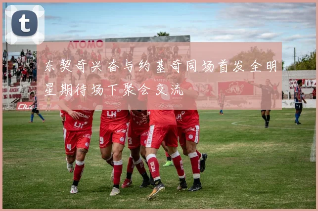 东契奇兴奋与约基奇同场首发全明星期待场下聚会交流