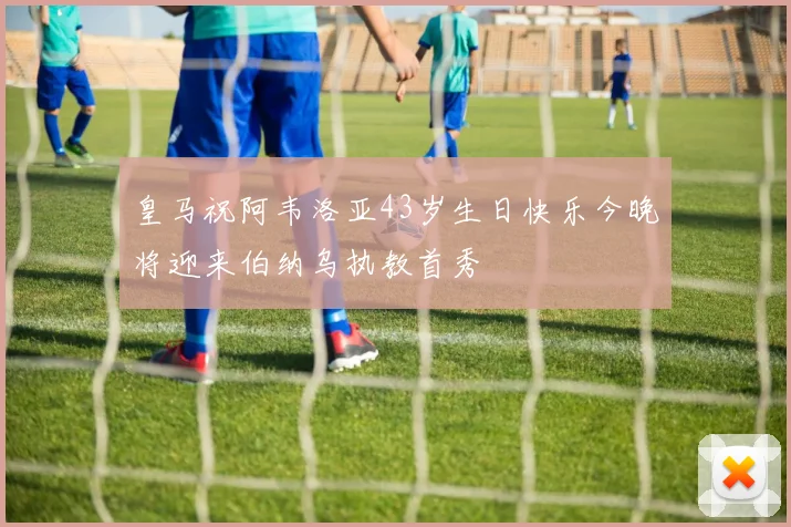 皇马祝阿韦洛亚43岁生日快乐今晚将迎来伯纳乌执教首秀