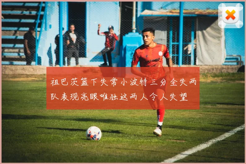 祖巴茨篮下失常小波特三分全失两队表现亮眼唯独这两人令人失望