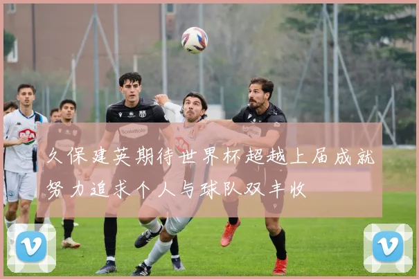久保建英期待世界杯超越上届成就努力追求个人与球队双丰收