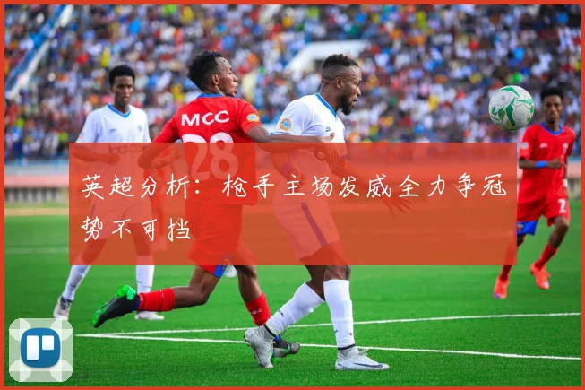 英超分析：枪手主场发威全力争冠势不可挡
