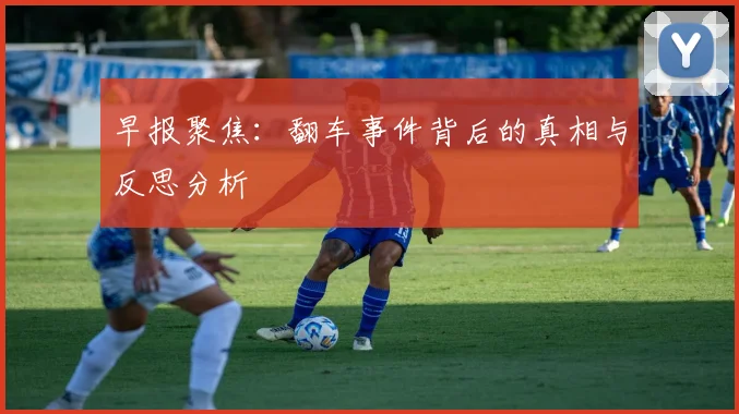 早报聚焦：翻车事件背后的真相与反思分析
