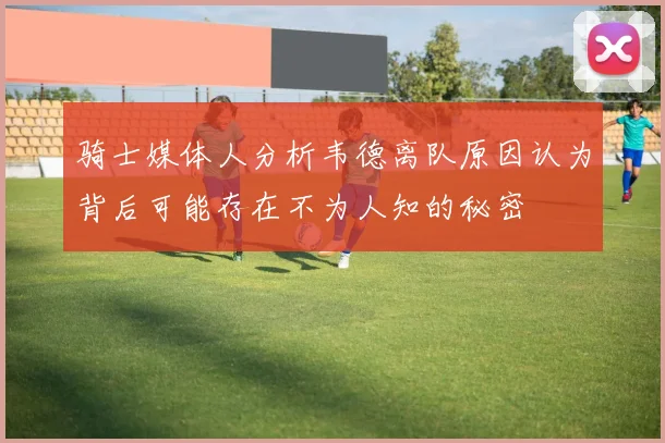 骑士媒体人分析韦德离队原因认为背后可能存在不为人知的秘密