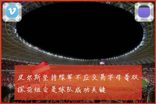 皮尔斯坚持绿军不应交易字母哥双探花组合是球队成功关键