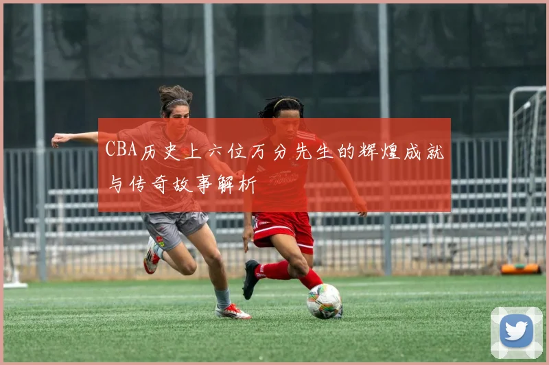 CBA历史上六位万分先生的辉煌成就与传奇故事解析