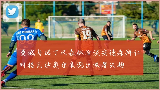 曼城与诺丁汉森林洽谈安德森拜仁对格瓦迪奥尔表现出浓厚兴趣