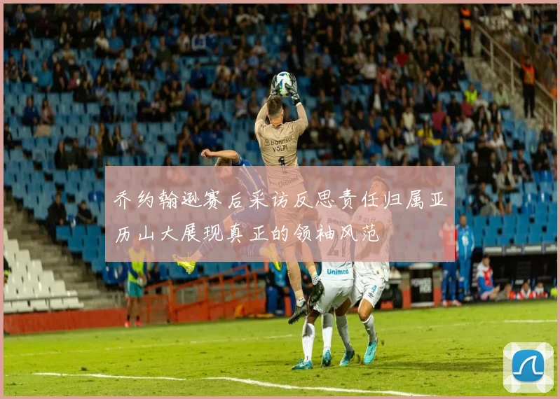 乔约翰逊赛后采访反思责任归属亚历山大展现真正的领袖风范