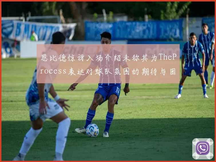 恩比德惊讶入场介绍未称其为TheProcess表达对球队氛围的期待与困惑