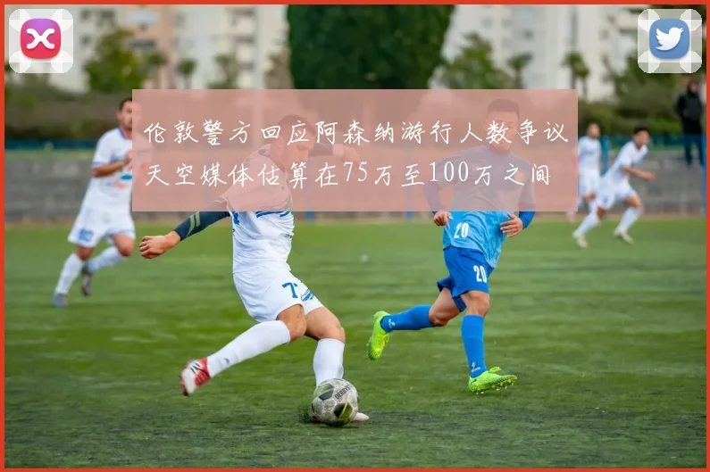伦敦警方回应阿森纳游行人数争议天空媒体估算在75万至100万之间