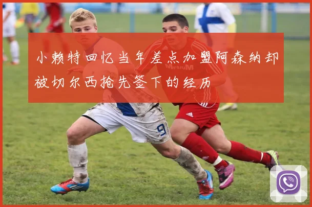 小赖特回忆当年差点加盟阿森纳却被切尔西抢先签下的经历