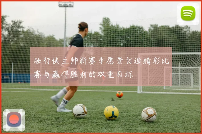 独行侠主帅新赛季愿景打造精彩比赛与赢得胜利的双重目标