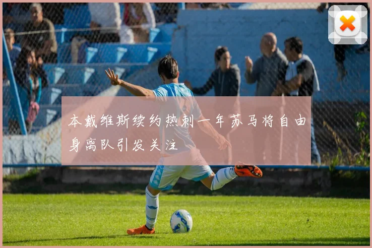 本戴维斯续约热刺一年苏马将自由身离队引发关注