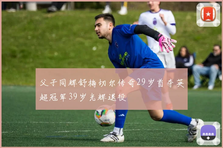 父子同辉舒梅切尔传奇29岁首夺英超冠军39岁光辉退役