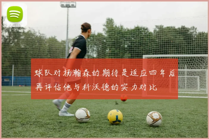 球队对杨瀚森的期待是适应四年后再评估他与科沃德的实力对比