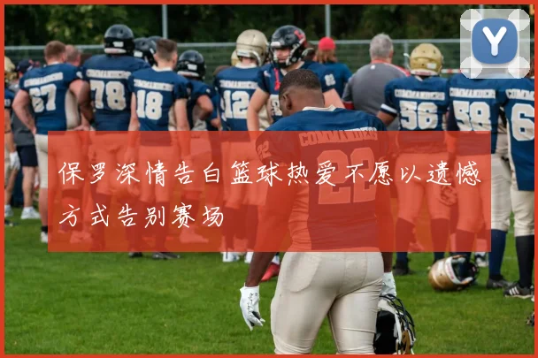 保罗深情告白篮球热爱不愿以遗憾方式告别赛场