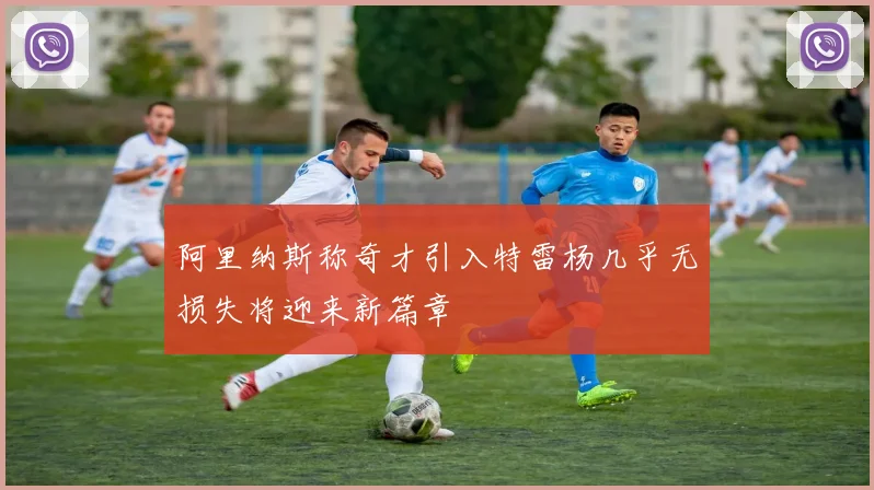 阿里纳斯称奇才引入特雷杨几乎无损失将迎来新篇章