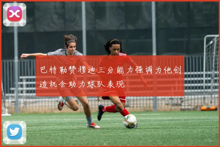 巴特勒赞穆迪三分能力强调为他创造机会助力球队表现