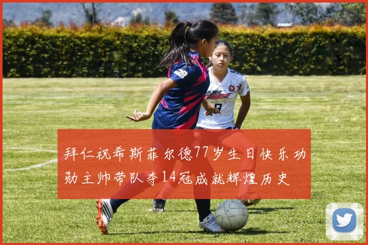 拜仁祝希斯菲尔德77岁生日快乐功勋主帅带队夺14冠成就辉煌历史