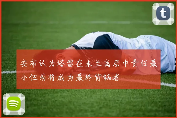 安布认为塔雷在米兰高层中责任最小但或将成为最终背锅者
