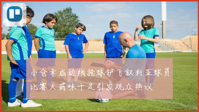 小仓幸成边线抢球铲飞叙利亚球员比赛火药味十足引发观众热议