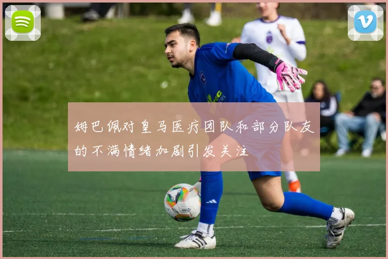 姆巴佩对皇马医疗团队和部分队友的不满情绪加剧引发关注