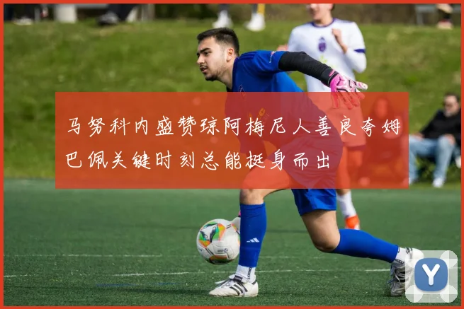 马努科内盛赞琼阿梅尼人善良夸姆巴佩关键时刻总能挺身而出