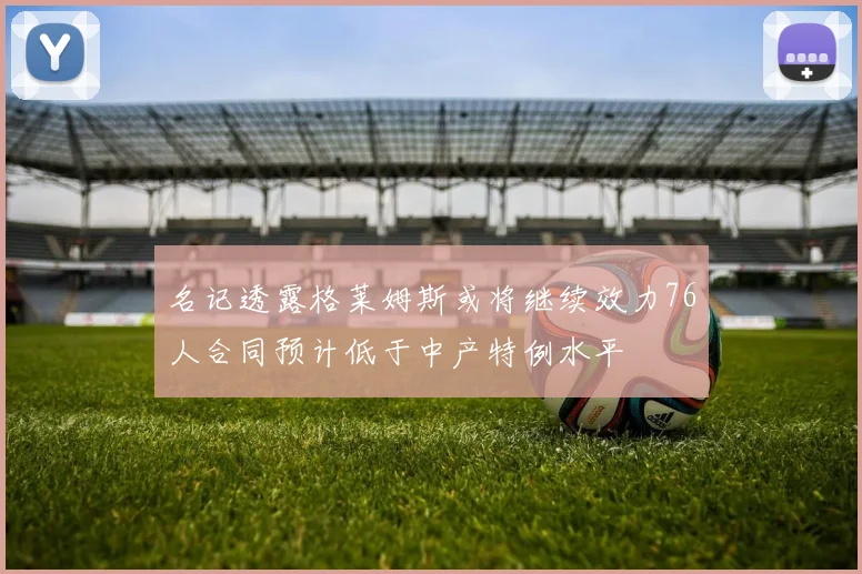 名记透露格莱姆斯或将继续效力76人合同预计低于中产特例水平