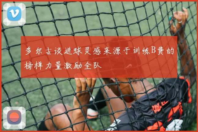 多尔古谈进球灵感来源于训练B费的榜样力量激励全队