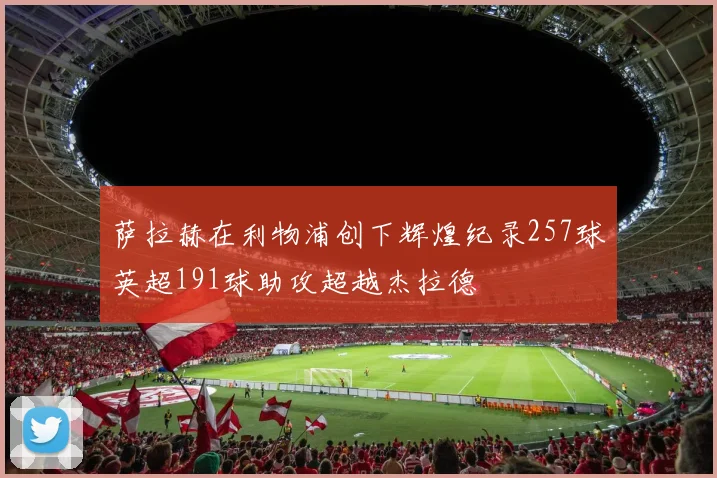 萨拉赫在利物浦创下辉煌纪录257球英超191球助攻超越杰拉德