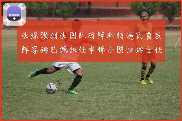 法媒预测法国队对阵科特迪瓦首发阵容姆巴佩担任中锋小图拉姆出任左边锋