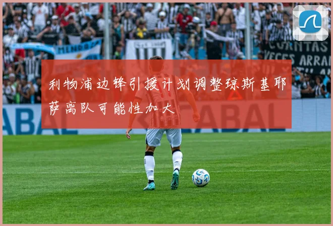 利物浦边锋引援计划调整琼斯基耶萨离队可能性加大