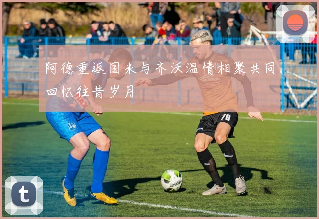 阿德重返国米与齐沃温情相聚共同回忆往昔岁月