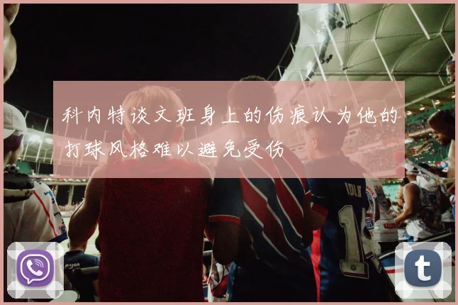 科内特谈文班身上的伤痕认为他的打球风格难以避免受伤