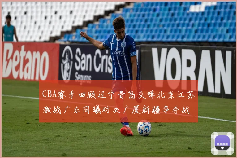 CBA赛季回顾辽宁青岛交锋北京江苏激战广东同曦对决广厦新疆争夺战精彩纷呈